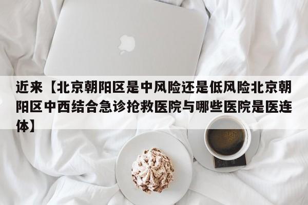 近来【北京朝阳区是中风险还是低风险北京朝阳区中西结合急诊抢救医院与哪些医院是医连体】