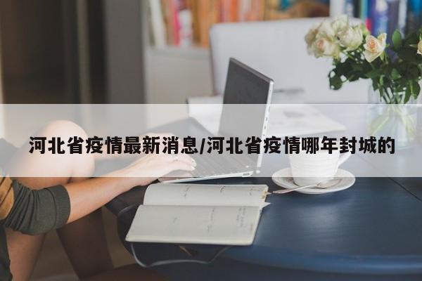 河北省疫情最新消息/河北省疫情哪年封城的