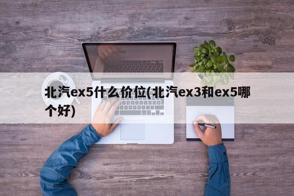 北汽ex5什么价位(北汽ex3和ex5哪个好)
