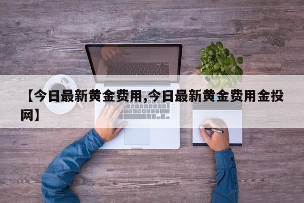 【今日最新黄金费用,今日最新黄金费用金投网】