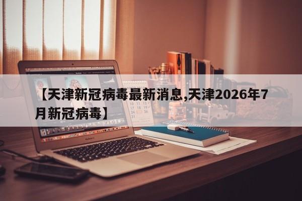 【天津新冠病毒最新消息,天津2026年7月新冠病毒】