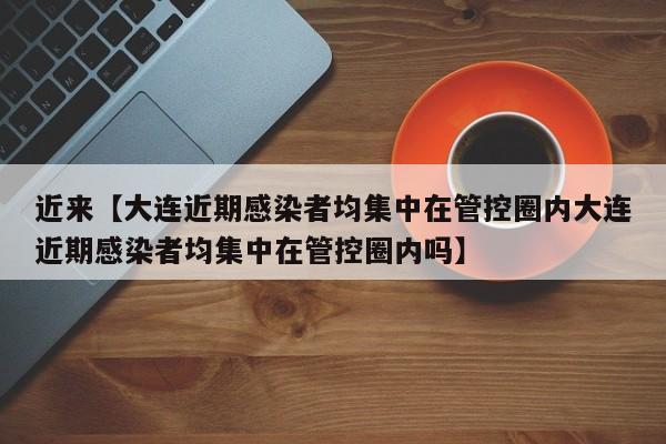 近来【大连近期感染者均集中在管控圈内大连近期感染者均集中在管控圈内吗】