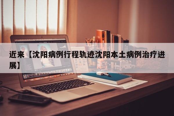 近来【沈阳病例行程轨迹沈阳本土病例治疗进展】