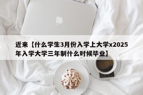 近来【什么学生3月份入学上大学x2025年入学大学三年制什么时候毕业】