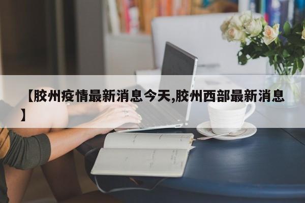 【胶州疫情最新消息今天,胶州西部最新消息】