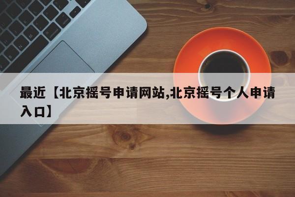 最近【北京摇号申请网站,北京摇号个人申请入口】