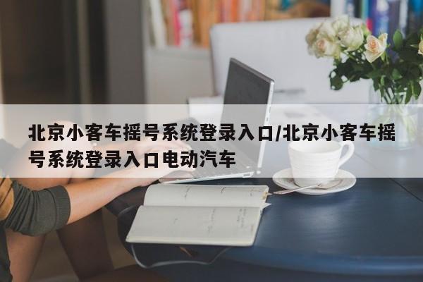 北京小客车摇号系统登录入口/北京小客车摇号系统登录入口电动汽车