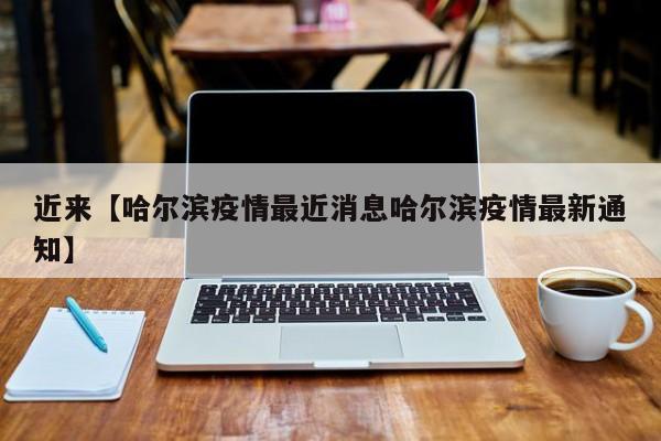 近来【哈尔滨疫情最近消息哈尔滨疫情最新通知】