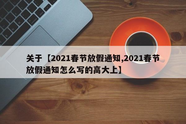 关于【2021春节放假通知,2021春节放假通知怎么写的高大上】