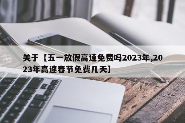 关于【五一放假高速免费吗2023年,2023年高速春节免费几天】