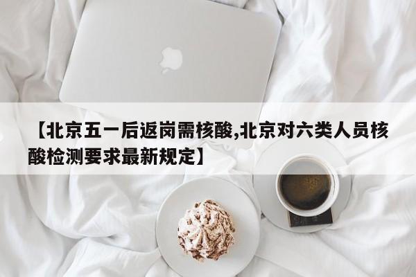 【北京五一后返岗需核酸,北京对六类人员核酸检测要求最新规定】