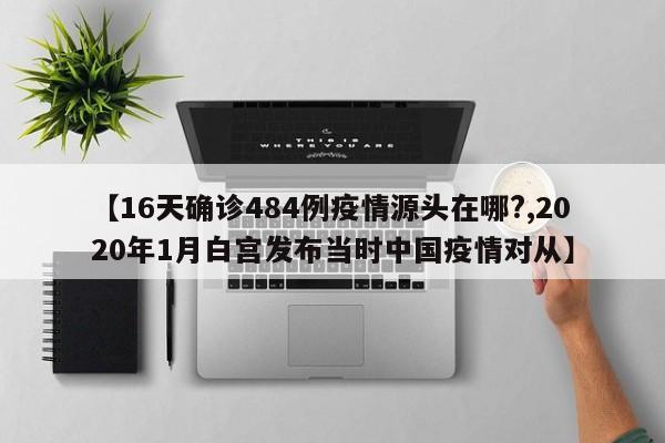 【16天确诊484例疫情源头在哪?,2020年1月白宫发布当时中国疫情对从】