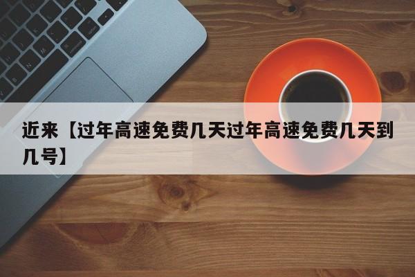 近来【过年高速免费几天过年高速免费几天到几号】