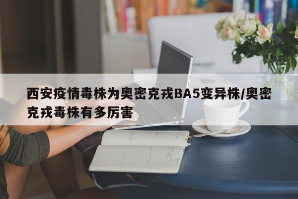 西安疫情毒株为奥密克戎BA5变异株/奥密克戎毒株有多厉害