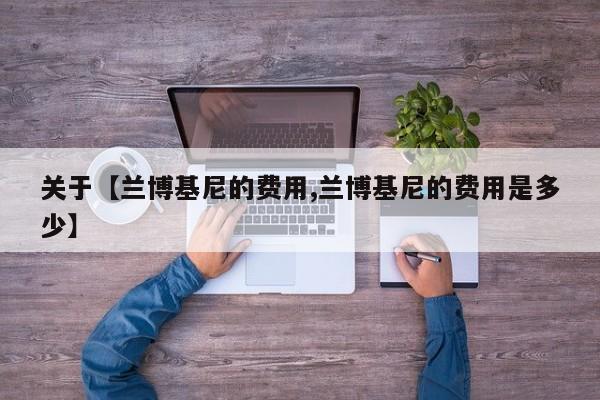 关于【兰博基尼的费用,兰博基尼的费用是多少】