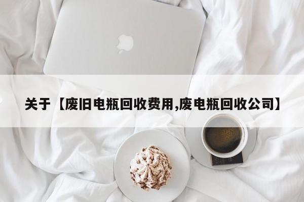 关于【废旧电瓶回收费用,废电瓶回收公司】