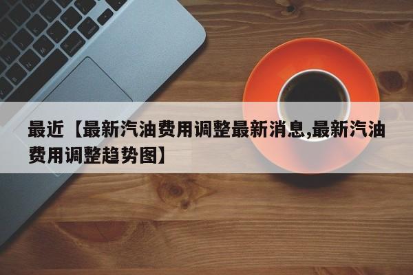 最近【最新汽油费用调整最新消息,最新汽油费用调整趋势图】