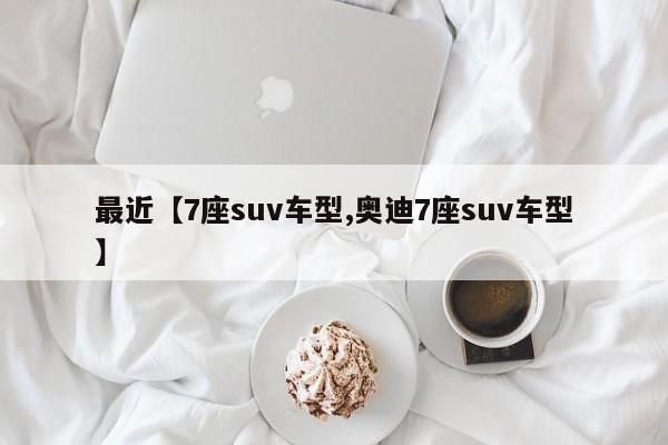 最近【7座suv车型,奥迪7座suv车型】