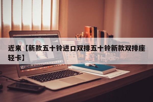 近来【新款五十铃进口双排五十铃新款双排座轻卡】
