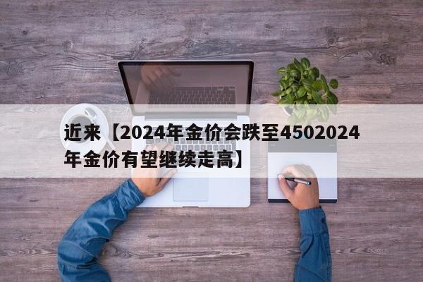 近来【2024年金价会跌至4502024年金价有望继续走高】