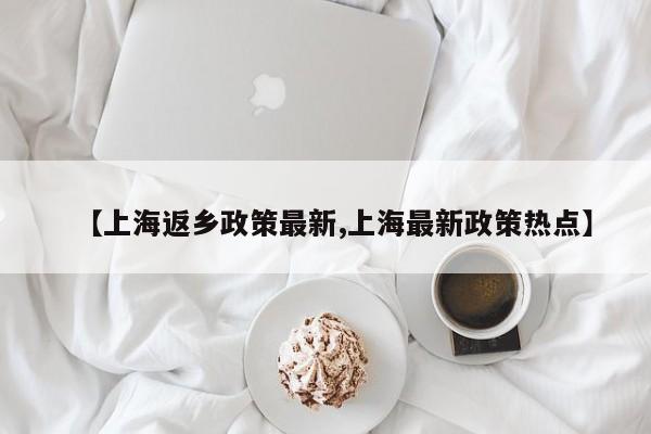 【上海返乡政策最新,上海最新政策热点】
