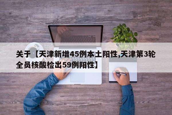 关于【天津新增45例本土阳性,天津第3轮全员核酸检出59例阳性】