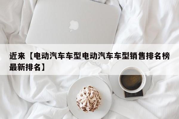 近来【电动汽车车型电动汽车车型销售排名榜最新排名】