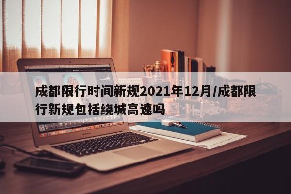 成都限行时间新规2021年12月/成都限行新规包括绕城高速吗