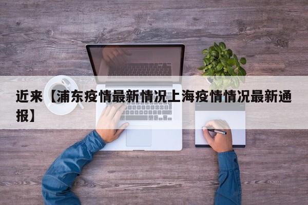 近来【浦东疫情最新情况上海疫情情况最新通报】