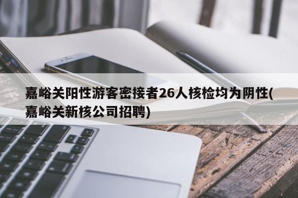嘉峪关阳性游客密接者26人核检均为阴性(嘉峪关新核公司招聘)