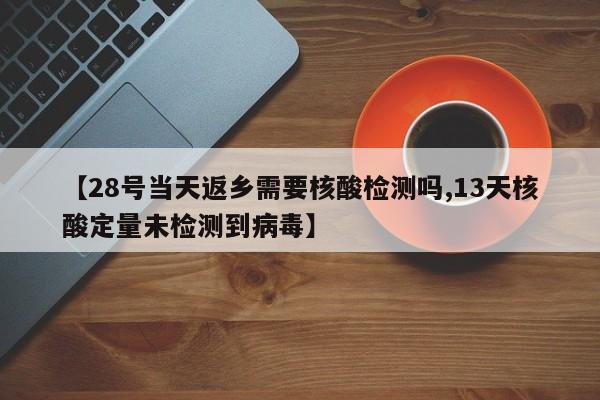 【28号当天返乡需要核酸检测吗,13天核酸定量未检测到病毒】