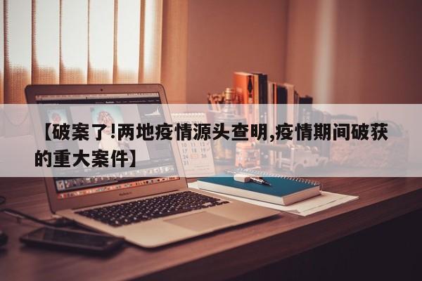 【破案了!两地疫情源头查明,疫情期间破获的重大案件】
