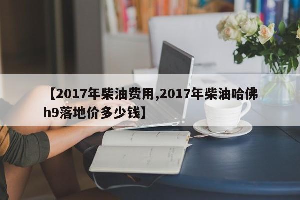【2017年柴油费用,2017年柴油哈佛h9落地价多少钱】
