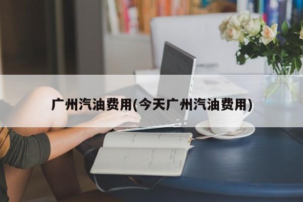 广州汽油费用(今天广州汽油费用)