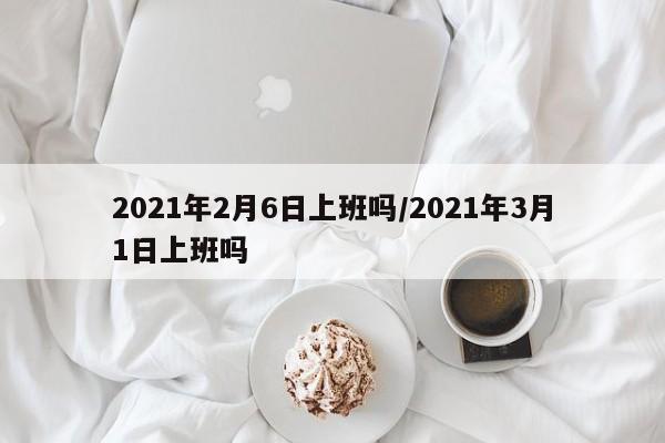 2021年2月6日上班吗/2021年3月1日上班吗