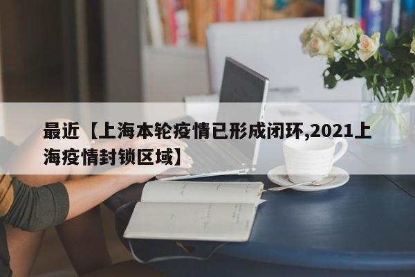 最近【上海本轮疫情已形成闭环,2021上海疫情封锁区域】