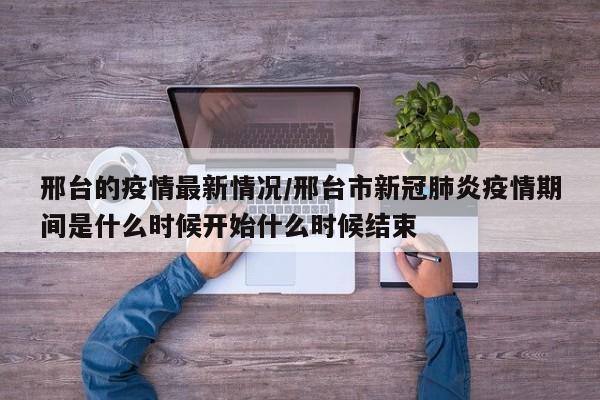 邢台的疫情最新情况/邢台市新冠肺炎疫情期间是什么时候开始什么时候结束