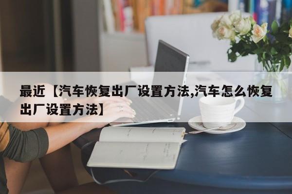 最近【汽车恢复出厂设置方法,汽车怎么恢复出厂设置方法】