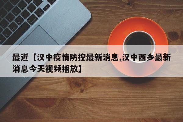 最近【汉中疫情防控最新消息,汉中西乡最新消息今天视频播放】