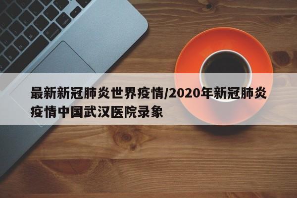 最新新冠肺炎世界疫情/2020年新冠肺炎疫情中国武汉医院录象