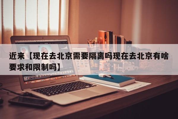 近来【现在去北京需要隔离吗现在去北京有啥要求和限制吗】