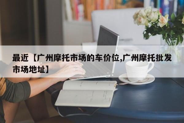 最近【广州摩托市场的车价位,广州摩托批发市场地址】