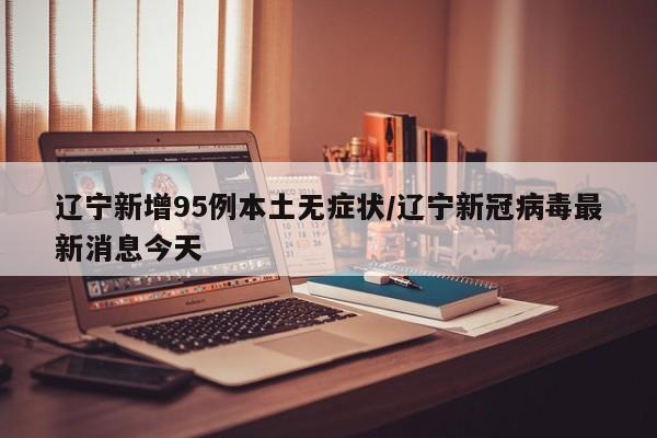 辽宁新增95例本土无症状/辽宁新冠病毒最新消息今天