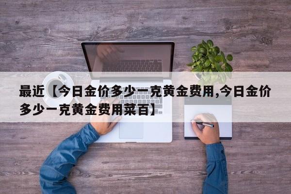 最近【今日金价多少一克黄金费用,今日金价多少一克黄金费用菜百】