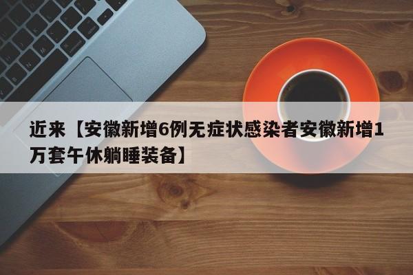 近来【安徽新增6例无症状感染者安徽新增1万套午休躺睡装备】