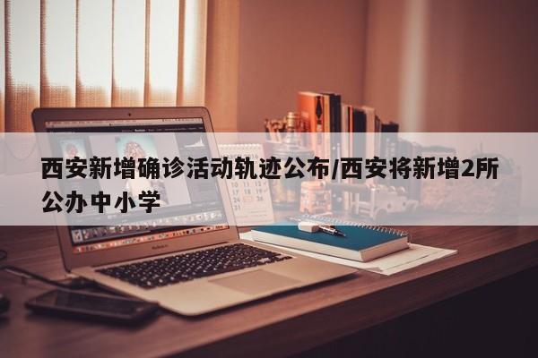 西安新增确诊活动轨迹公布/西安将新增2所公办中小学