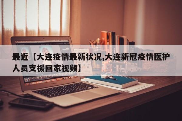 最近【大连疫情最新状况,大连新冠疫情医护人员支援回家视频】