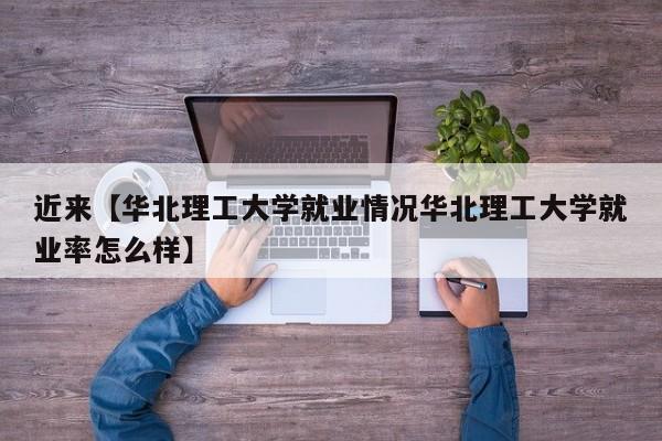 近来【华北理工大学就业情况华北理工大学就业率怎么样】