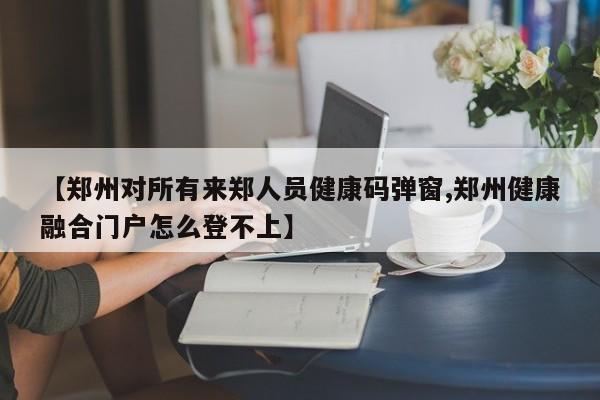 【郑州对所有来郑人员健康码弹窗,郑州健康融合门户怎么登不上】