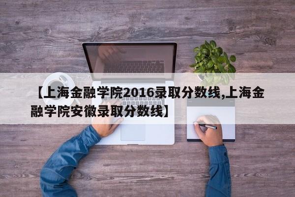 【上海金融学院2016录取分数线,上海金融学院安徽录取分数线】